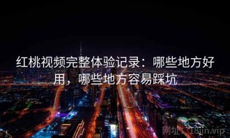 红桃视频完整体验记录：哪些地方好用，哪些地方容易踩坑