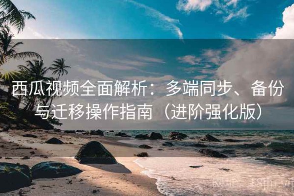 西瓜视频全面解析：多端同步、备份与迁移操作指南（进阶强化版）