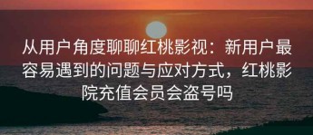 从用户角度聊聊红桃影视：新用户最容易遇到的问题与应对方式，红桃影院充值会员会盗号吗