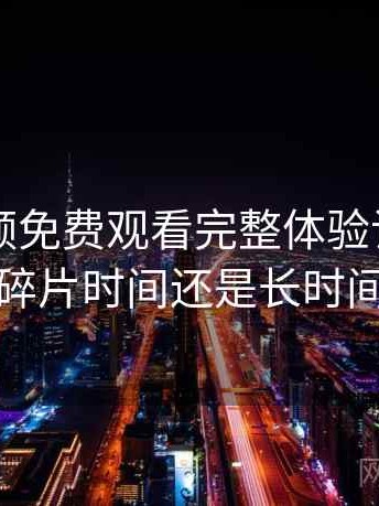 白虎视频免费观看完整体验记录：更适合碎片时间还是长时间浏览