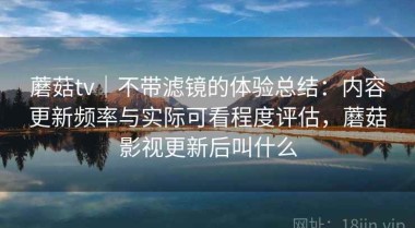 蘑菇tv｜不带滤镜的体验总结：内容更新频率与实际可看程度评估，蘑菇影视更新后叫什么