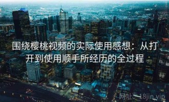 围绕樱桃视频的实际使用感想：从打开到使用顺手所经历的全过程