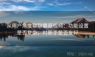 从用户角度聊聊蘑菇视频：功能设置是否复杂，对新手是否友好