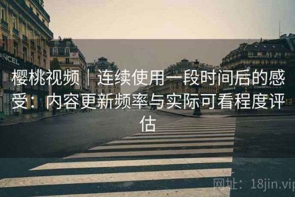 樱桃视频｜连续使用一段时间后的感受：内容更新频率与实际可看程度评估