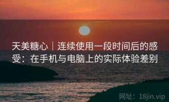 天美糖心｜连续使用一段时间后的感受：在手机与电脑上的实际体验差别