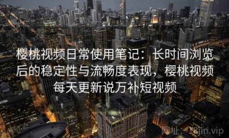 樱桃视频日常使用笔记：长时间浏览后的稳定性与流畅度表现，樱桃视频每天更新说万补短视频