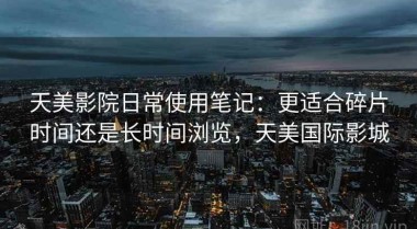 天美影院日常使用笔记：更适合碎片时间还是长时间浏览，天美国际影城