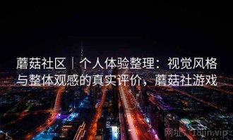 蘑菇社区｜个人体验整理：视觉风格与整体观感的真实评价，蘑菇社游戏
