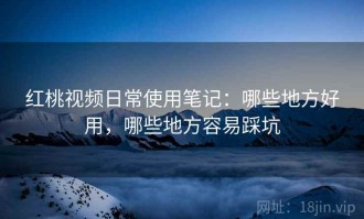 红桃视频日常使用笔记：哪些地方好用，哪些地方容易踩坑
