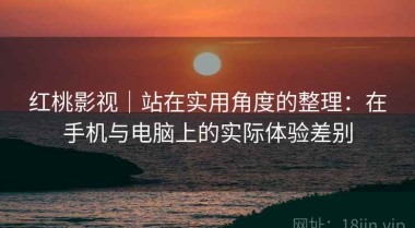 红桃影视｜站在实用角度的整理：在手机与电脑上的实际体验差别