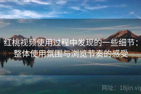红桃视频使用过程中发现的一些细节：整体使用氛围与浏览节奏的感受