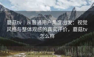 蘑菇tv｜从普通用户角度出发：视觉风格与整体观感的真实评价，蘑菇tv怎么样