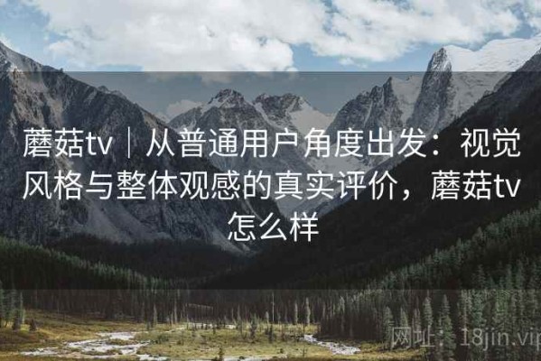 蘑菇tv｜从普通用户角度出发：视觉风格与整体观感的真实评价，蘑菇tv怎么样