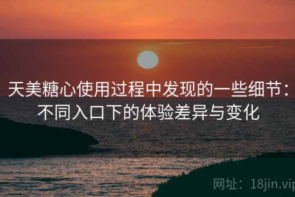天美糖心使用过程中发现的一些细节：不同入口下的体验差异与变化