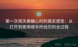 第一次用天美糖心时的真实感受：从打开到使用顺手所经历的全过程