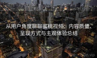 从用户角度聊聊蜜桃视频：内容质量、呈现方式与主观体验总结
