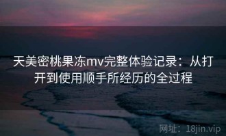天美密桃果冻mv完整体验记录：从打开到使用顺手所经历的全过程