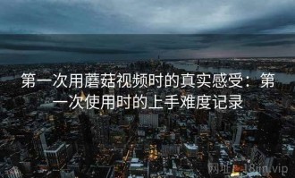 第一次用蘑菇视频时的真实感受：第一次使用时的上手难度记录