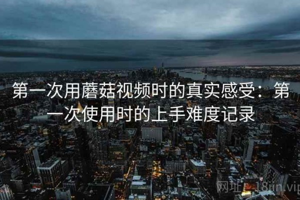 第一次用蘑菇视频时的真实感受：第一次使用时的上手难度记录