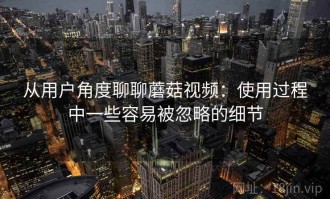 从用户角度聊聊蘑菇视频：使用过程中一些容易被忽略的细节