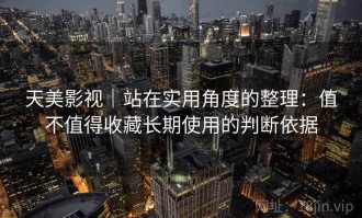 天美影视｜站在实用角度的整理：值不值得收藏长期使用的判断依据