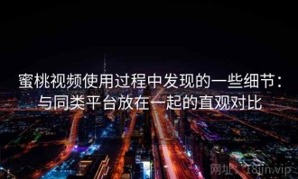 蜜桃视频使用过程中发现的一些细节：与同类平台放在一起的直观对比