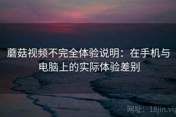 蘑菇视频不完全体验说明：在手机与电脑上的实际体验差别