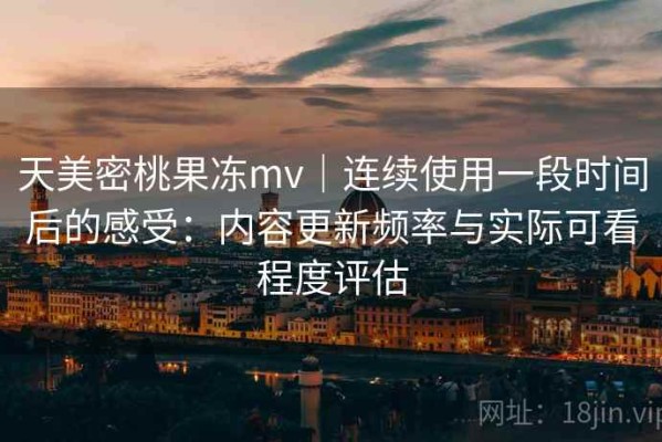 天美密桃果冻mv｜连续使用一段时间后的感受：内容更新频率与实际可看程度评估