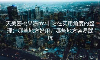 天美密桃果冻mv｜站在实用角度的整理：哪些地方好用，哪些地方容易踩坑