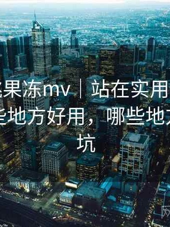 天美密桃果冻mv｜站在实用角度的整理：哪些地方好用，哪些地方容易踩坑
