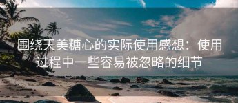 围绕天美糖心的实际使用感想：使用过程中一些容易被忽略的细节