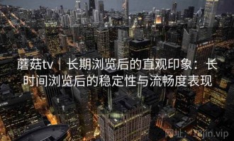 蘑菇tv｜长期浏览后的直观印象：长时间浏览后的稳定性与流畅度表现