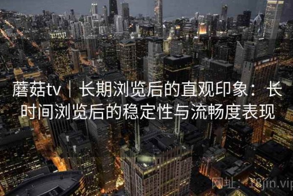 蘑菇tv｜长期浏览后的直观印象：长时间浏览后的稳定性与流畅度表现