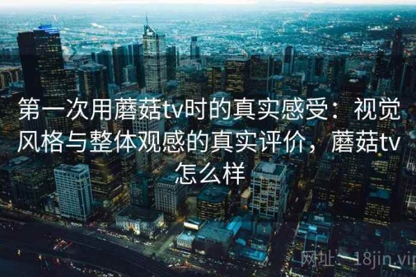 第一次用蘑菇tv时的真实感受：视觉风格与整体观感的真实评价，蘑菇tv怎么样