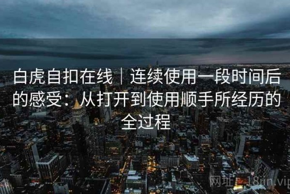 白虎自扣在线｜连续使用一段时间后的感受：从打开到使用顺手所经历的全过程