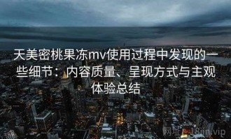 天美密桃果冻mv使用过程中发现的一些细节：内容质量、呈现方式与主观体验总结