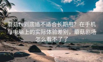 蘑菇tv到底适不适合长期用？在手机与电脑上的实际体验差别，蘑菇剧场怎么看不了了