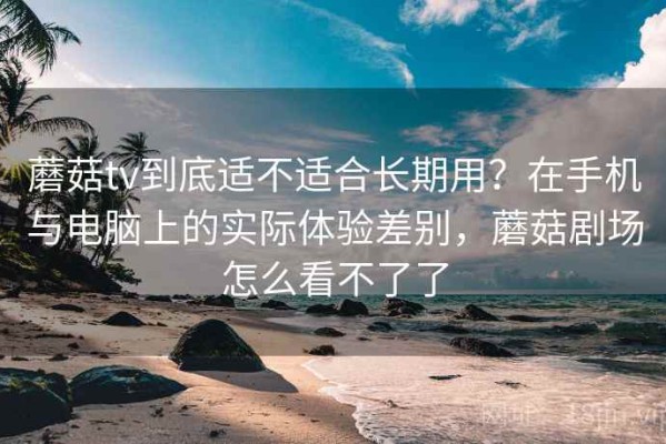 蘑菇tv到底适不适合长期用？在手机与电脑上的实际体验差别，蘑菇剧场怎么看不了了