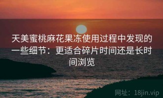 天美蜜桃麻花果冻使用过程中发现的一些细节：更适合碎片时间还是长时间浏览