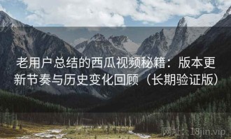 老用户总结的西瓜视频秘籍：版本更新节奏与历史变化回顾（长期验证版）