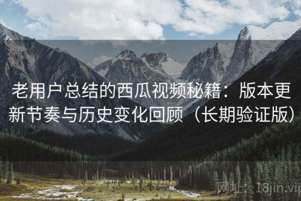 老用户总结的西瓜视频秘籍：版本更新节奏与历史变化回顾（长期验证版）