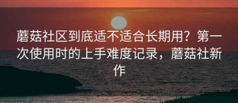 蘑菇社区到底适不适合长期用？第一次使用时的上手难度记录，蘑菇社新作