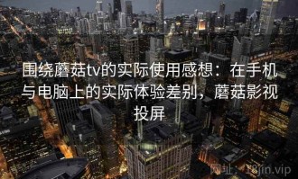 围绕蘑菇tv的实际使用感想：在手机与电脑上的实际体验差别，蘑菇影视投屏