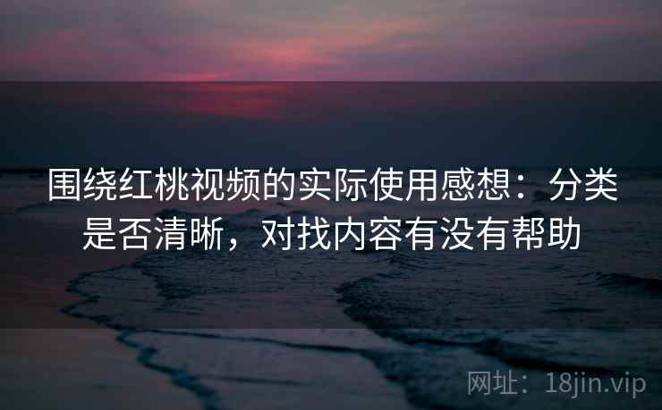 围绕红桃视频的实际使用感想:分类是否清晰,对找内容有没有帮助 围绕红桃视频的实际使用感想:分类是否清晰,对找内容有没有帮助
