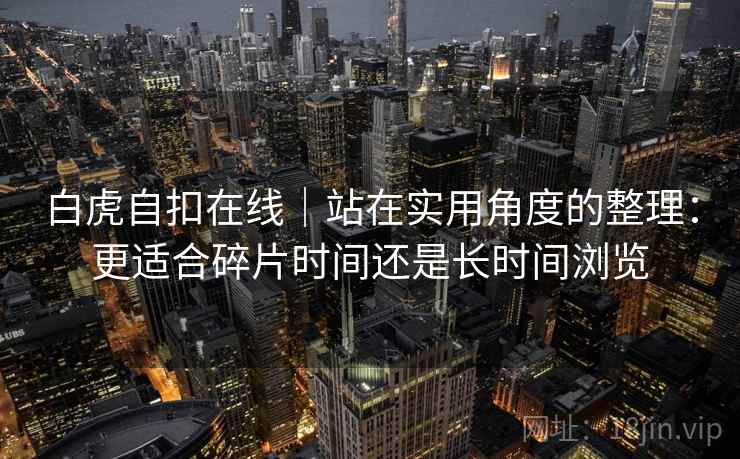 白虎自扣在线|站在实用角度的整理:更适合碎片时间还是长时间浏览 白虎自扣在线|站在实用角度的整理:更适合碎片时间还是长时间浏览