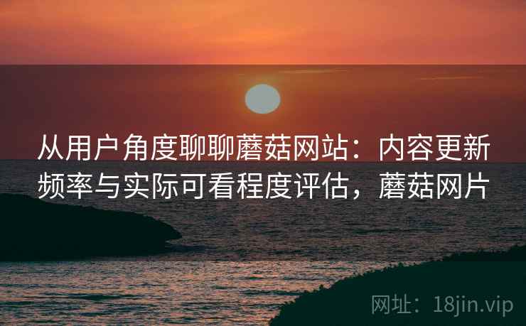 从用户角度聊聊蘑菇网站:内容更新频率与实际可看程度评估,蘑菇网片 从用户角度聊聊蘑菇网站:内容更新频率与实际可看程度评估,蘑菇网片