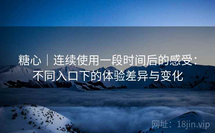 糖心｜连续使用一段时间后的感受：不同入口下的体验差异与变化