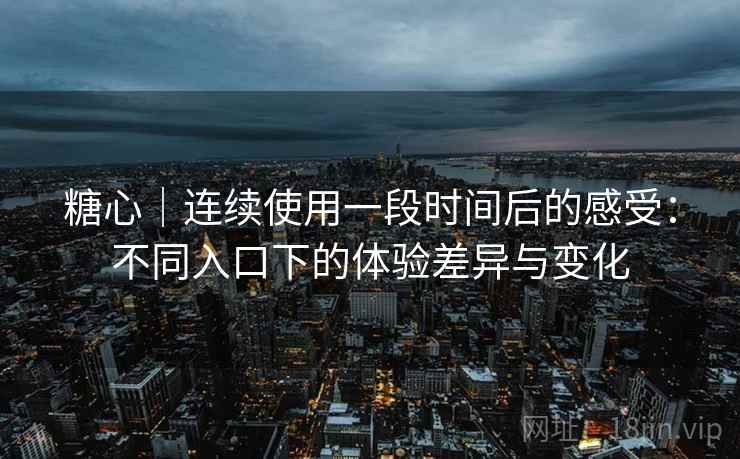 糖心｜连续使用一段时间后的感受：不同入口下的体验差异与变化