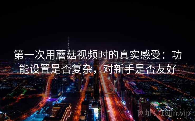 第一次用蘑菇视频时的真实感受:功能设置是否复杂,对新手是否友好 第一次用蘑菇视频时的真实感受:功能设置是否复杂,对新手是否友好
