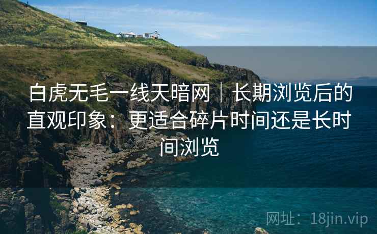 白虎无毛一线天暗网｜长期浏览后的直观印象：更适合碎片时间还是长时间浏览